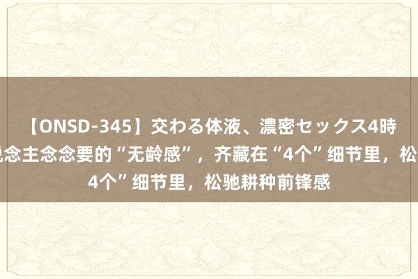 【ONSD-345】交わる体液、濃密セックス4時間 50+女东说念主念念要的“无龄感”，齐藏在“4个”细节里，松驰耕种前锋感