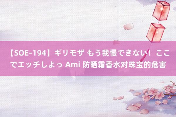 【SOE-194】ギリモザ もう我慢できない！ここでエッチしよっ Ami 防晒霜香水对珠宝的危害