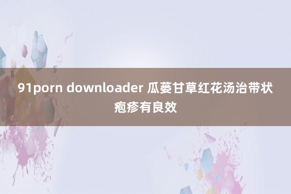 91porn downloader 瓜蒌甘草红花汤治带状疱疹有良效