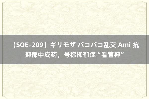 【SOE-209】ギリモザ バコバコ乱交 Ami 抗抑郁中成药，号称抑郁症“看管神”