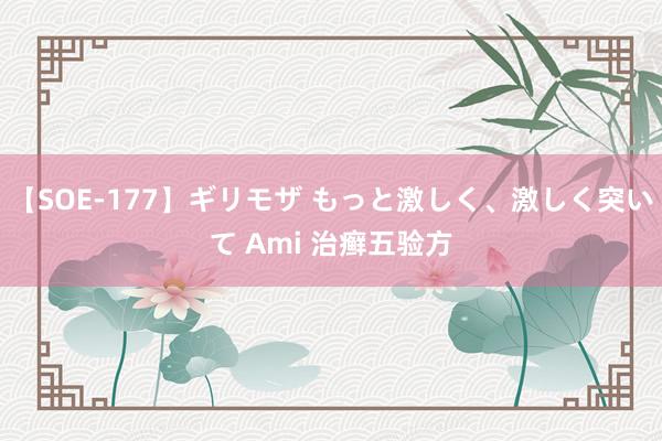 【SOE-177】ギリモザ もっと激しく、激しく突いて Ami 治癣五验方