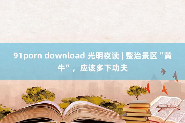 91porn download 光明夜读 | 整治景区“黄牛”，应该多下功夫