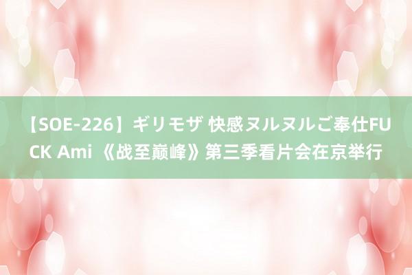 【SOE-226】ギリモザ 快感ヌルヌルご奉仕FUCK Ami 《战至巅峰》第三季看片会在京举行