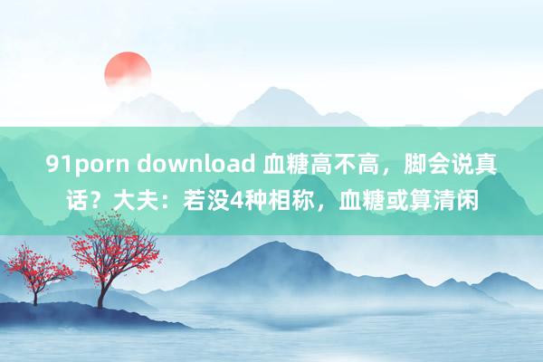 91porn download 血糖高不高，脚会说真话？大夫：若没4种相称，血糖或算清闲