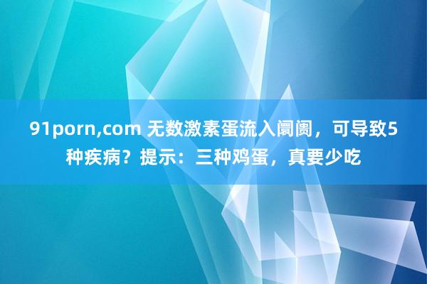 91porn,com 无数激素蛋流入阛阓，可导致5种疾病？提示：三种鸡蛋，真要少吃